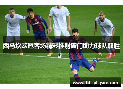 西马坎欧冠客场精彩推射破门助力球队取胜 西马坎欧冠客场精彩推射破门助力球队取胜