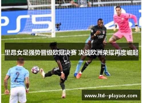 里昂女足强势晋级欧冠决赛 决战欧洲荣耀再度崛起 里昂女足强势晋级欧冠决赛 决战欧洲荣耀再度崛起